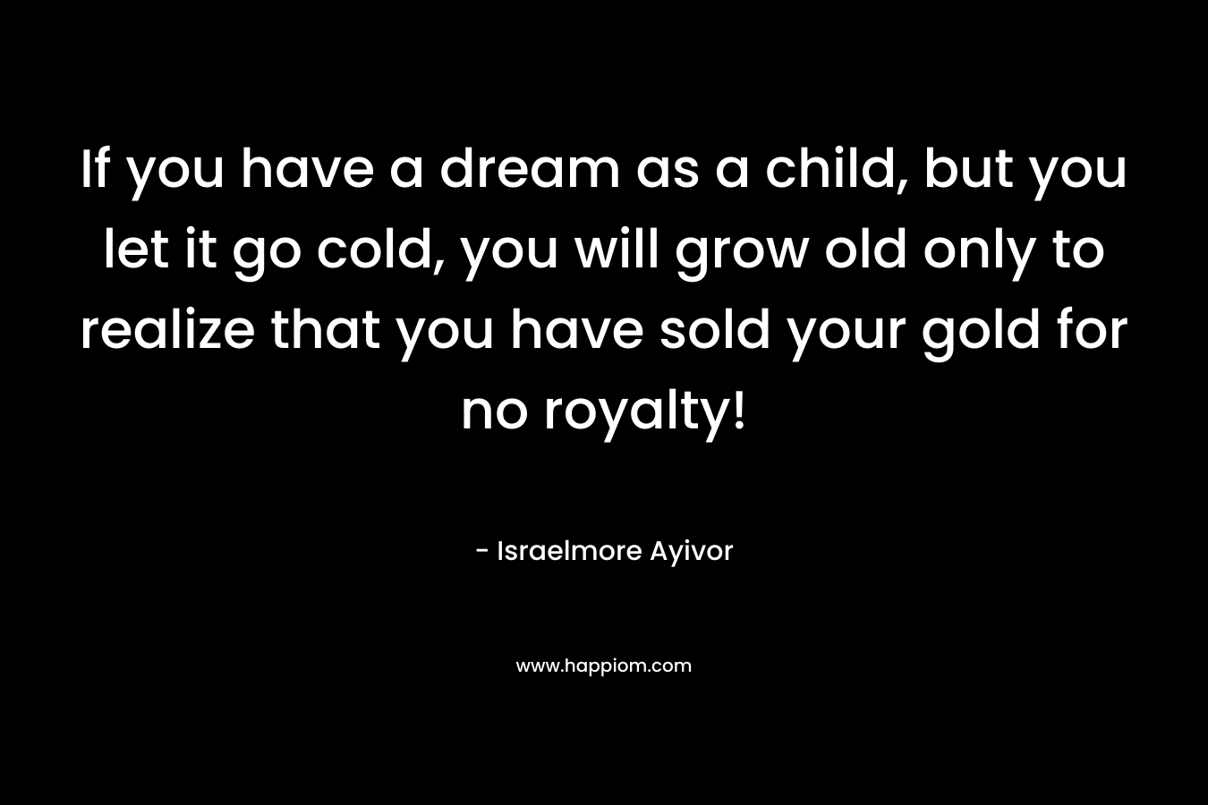 If you have a dream as a child, but you let it go cold, you will grow old only to realize that you have sold your gold for no royalty!
