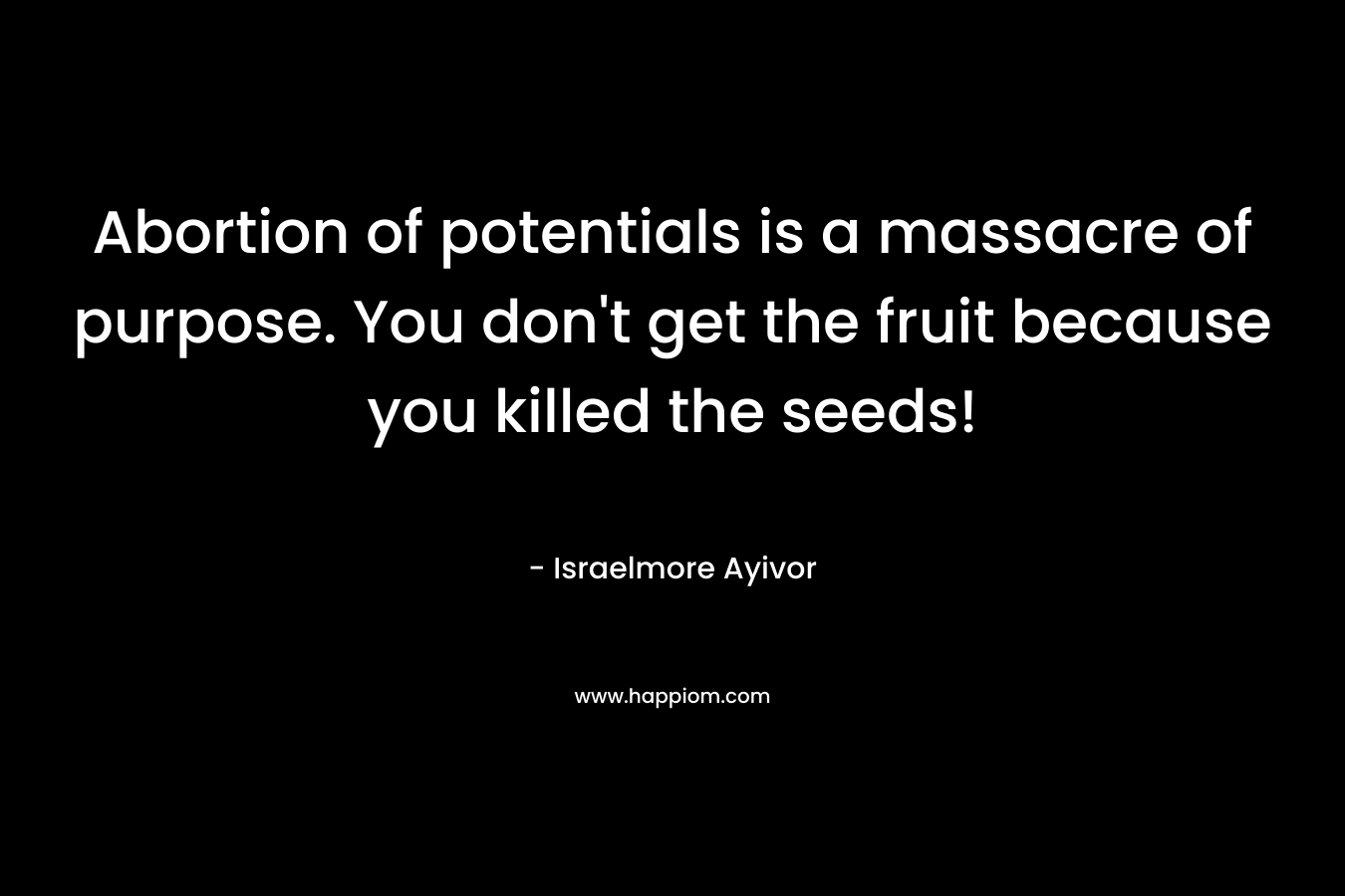 Abortion of potentials is a massacre of purpose. You don’t get the fruit because you killed the seeds! – Israelmore Ayivor