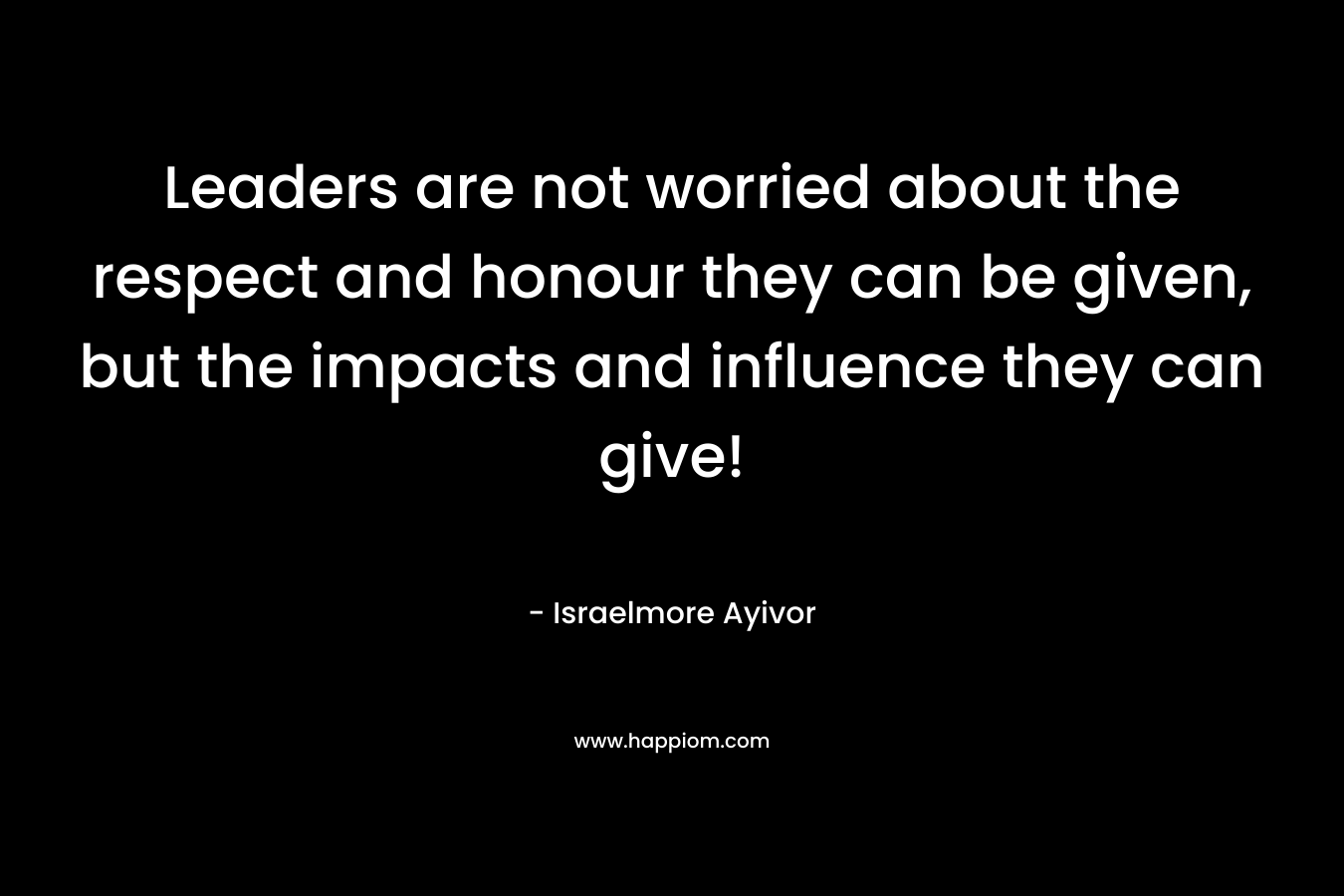 Leaders are not worried about the respect and honour they can be given, but the impacts and influence they can give! – Israelmore Ayivor