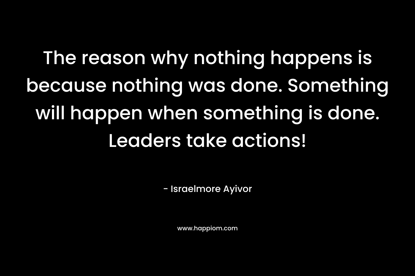 The reason why nothing happens is because nothing was done. Something will happen when something is done. Leaders take actions!