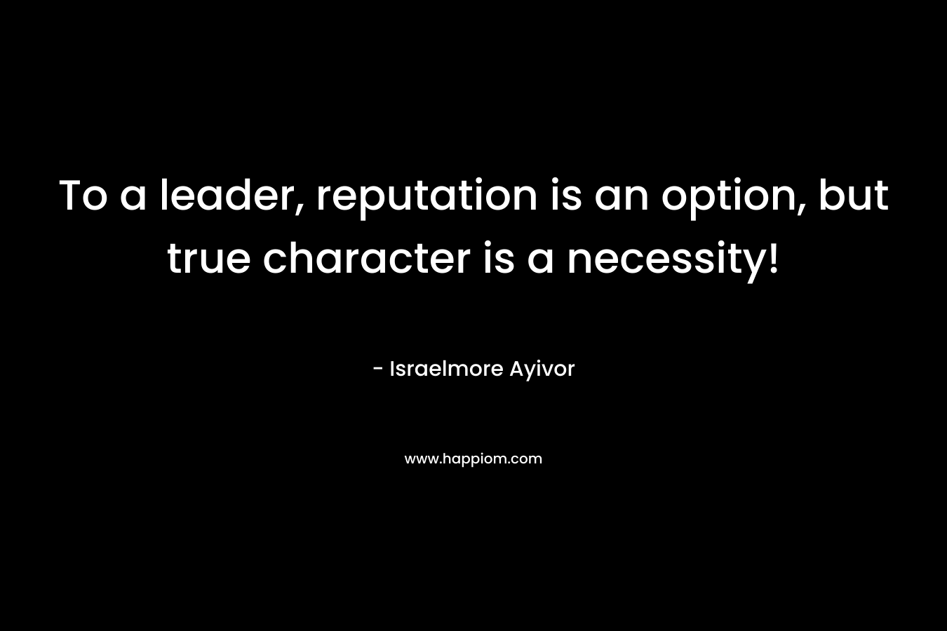 To a leader, reputation is an option, but true character is a necessity!
