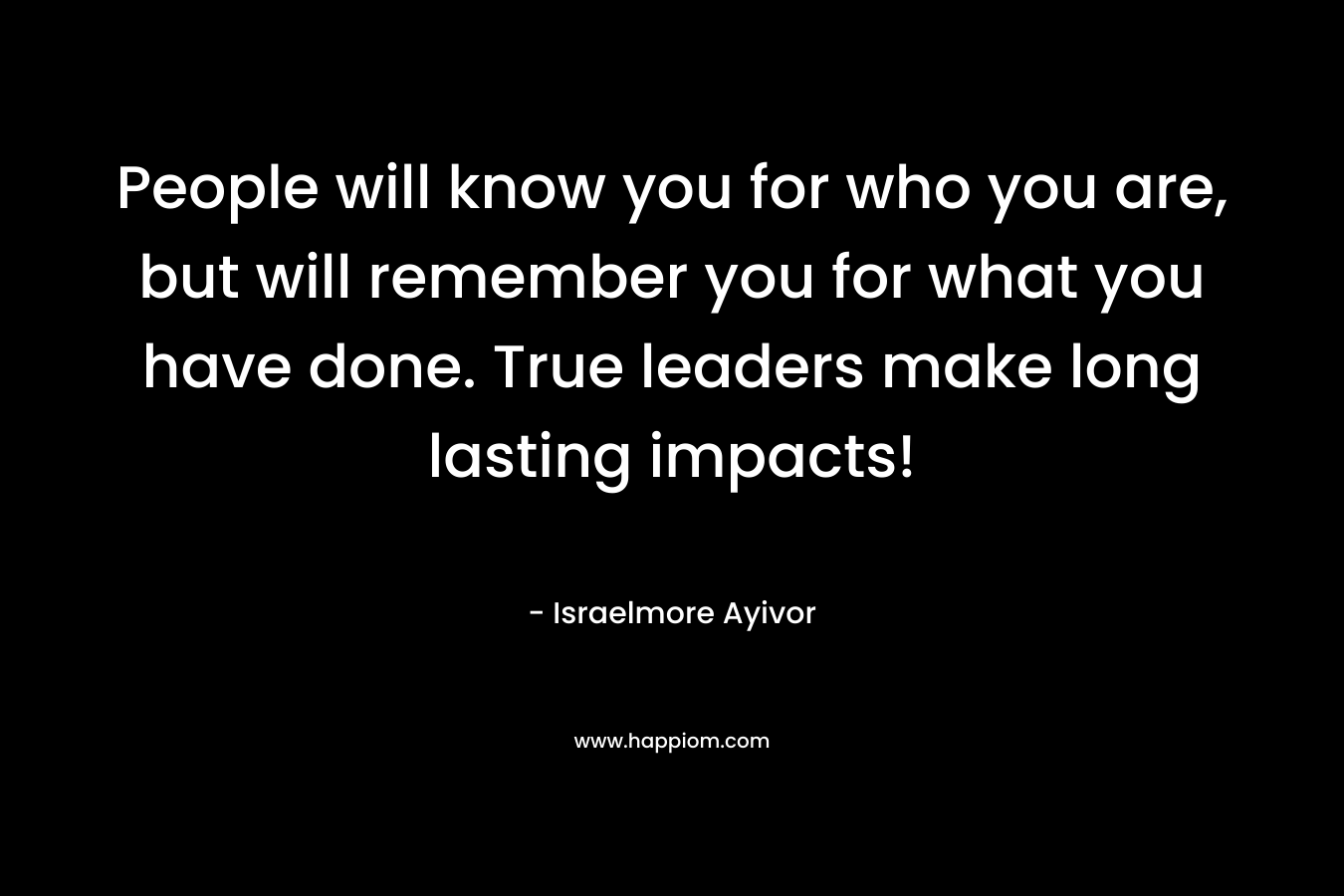 People will know you for who you are, but will remember you for what you have done. True leaders make long lasting impacts! – Israelmore Ayivor
