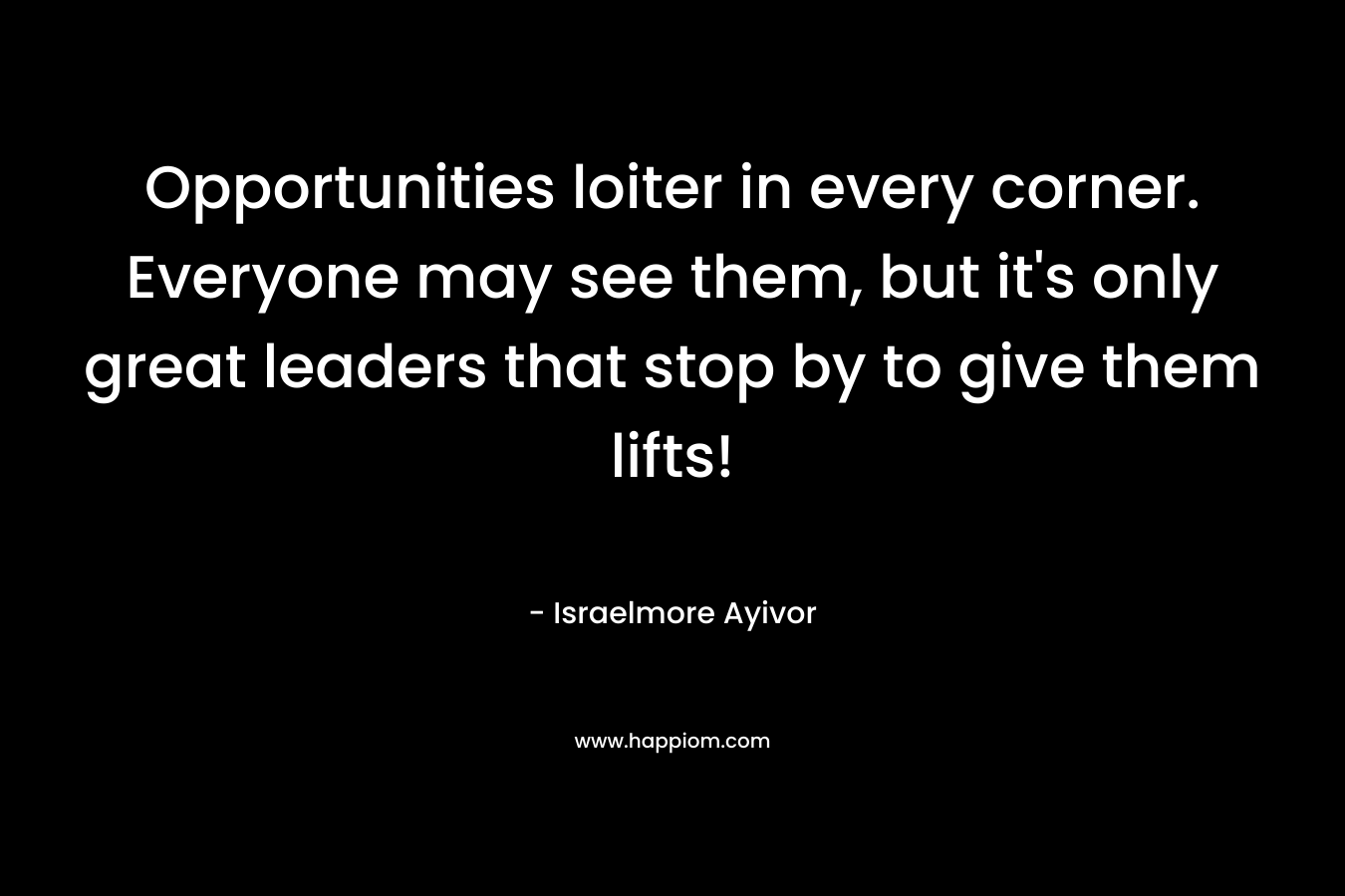 Opportunities loiter in every corner. Everyone may see them, but it’s only great leaders that stop by to give them lifts! – Israelmore Ayivor
