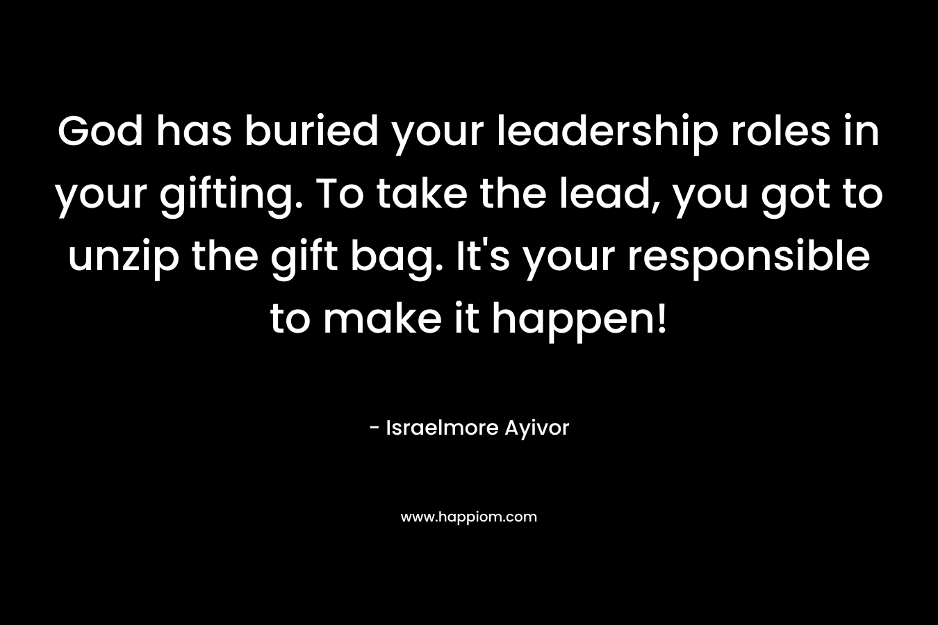 God has buried your leadership roles in your gifting. To take the lead, you got to unzip the gift bag. It’s your responsible to make it happen! – Israelmore Ayivor