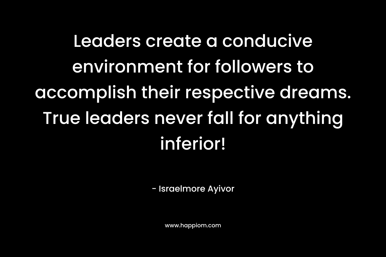 Leaders create a conducive environment for followers to accomplish their respective dreams. True leaders never fall for anything inferior!