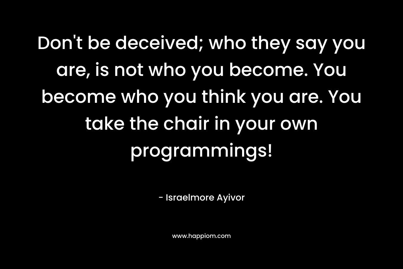 Don't be deceived; who they say you are, is not who you become. You become who you think you are. You take the chair in your own programmings!
