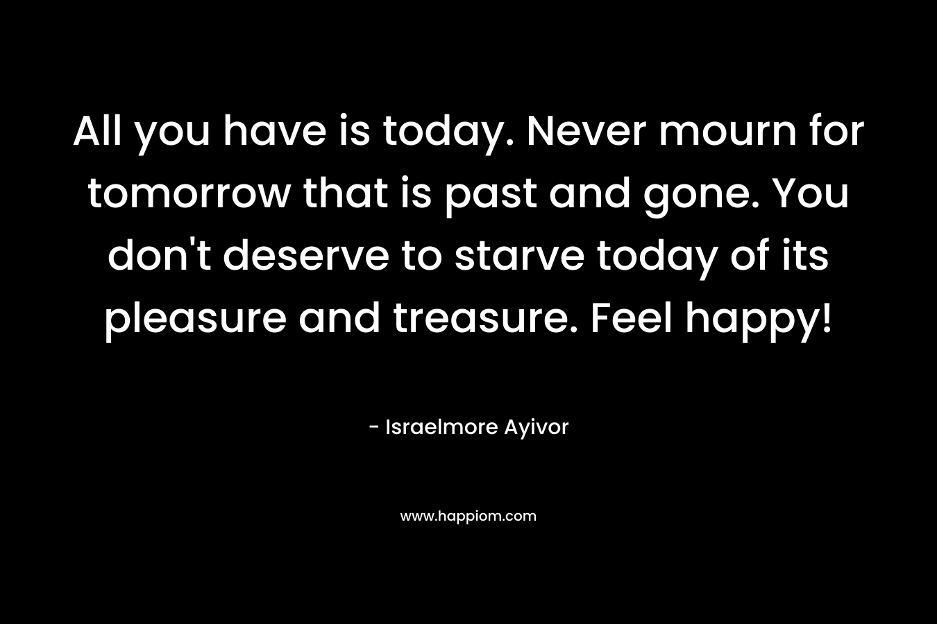 All you have is today. Never mourn for tomorrow that is past and gone. You don't deserve to starve today of its pleasure and treasure. Feel happy!