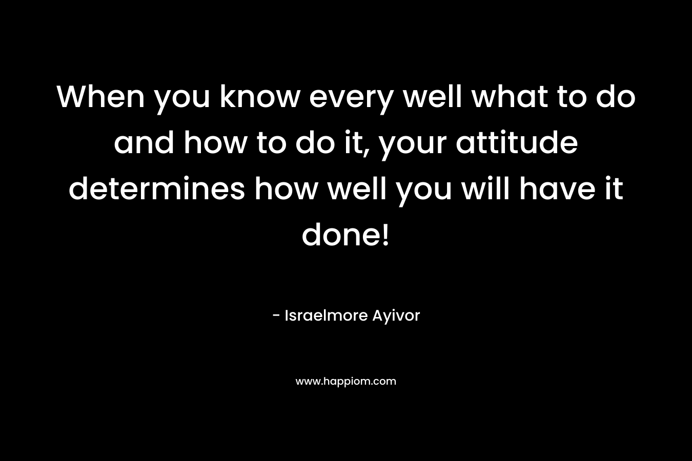 When you know every well what to do and how to do it, your attitude determines how well you will have it done!