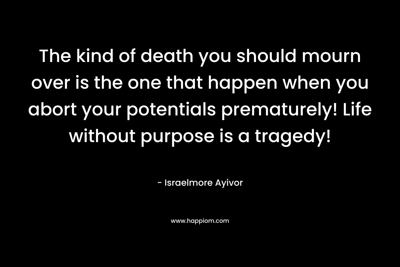 The kind of death you should mourn over is the one that happen when you abort your potentials prematurely! Life without purpose is a tragedy! – Israelmore Ayivor