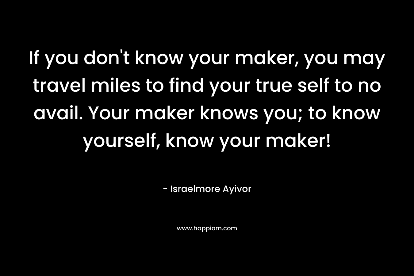 If you don’t know your maker, you may travel miles to find your true self to no avail. Your maker knows you; to know yourself, know your maker! – Israelmore Ayivor