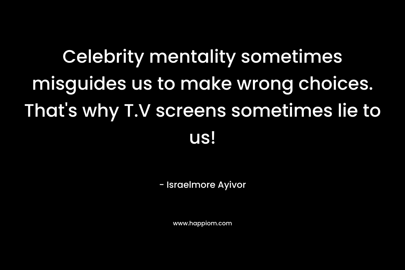 Celebrity mentality sometimes misguides us to make wrong choices. That’s why T.V screens sometimes lie to us! – Israelmore Ayivor