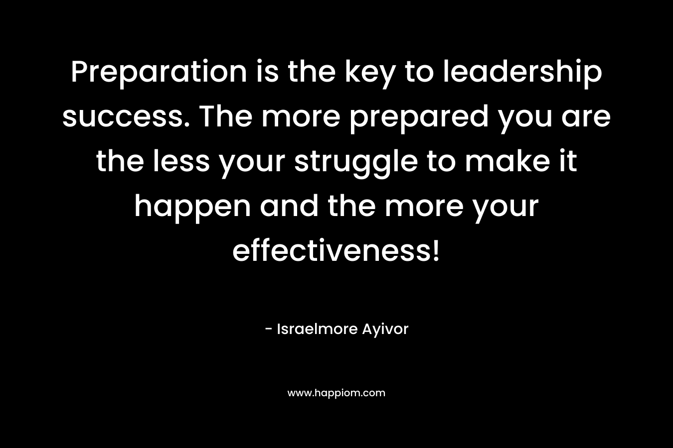 Preparation is the key to leadership success. The more prepared you are the less your struggle to make it happen and the more your effectiveness! – Israelmore Ayivor