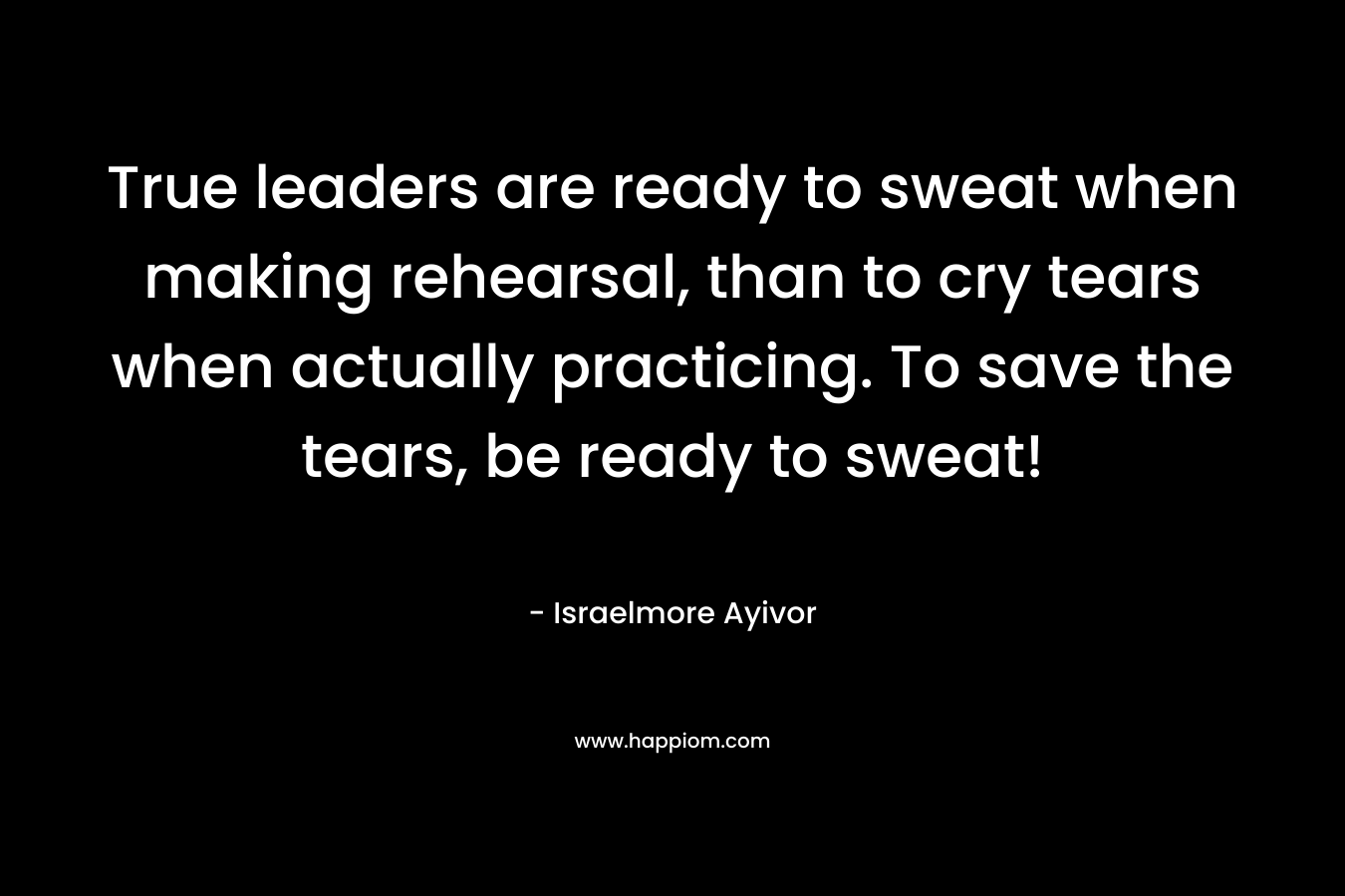 True leaders are ready to sweat when making rehearsal, than to cry tears when actually practicing. To save the tears, be ready to sweat!