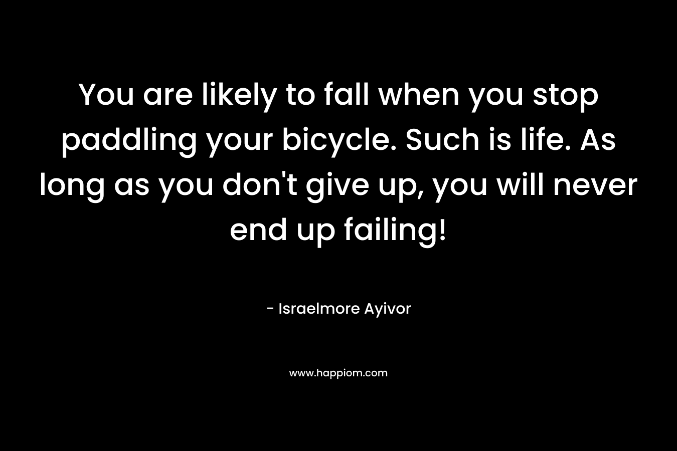 You are likely to fall when you stop paddling your bicycle. Such is life. As long as you don’t give up, you will never end up failing! – Israelmore Ayivor