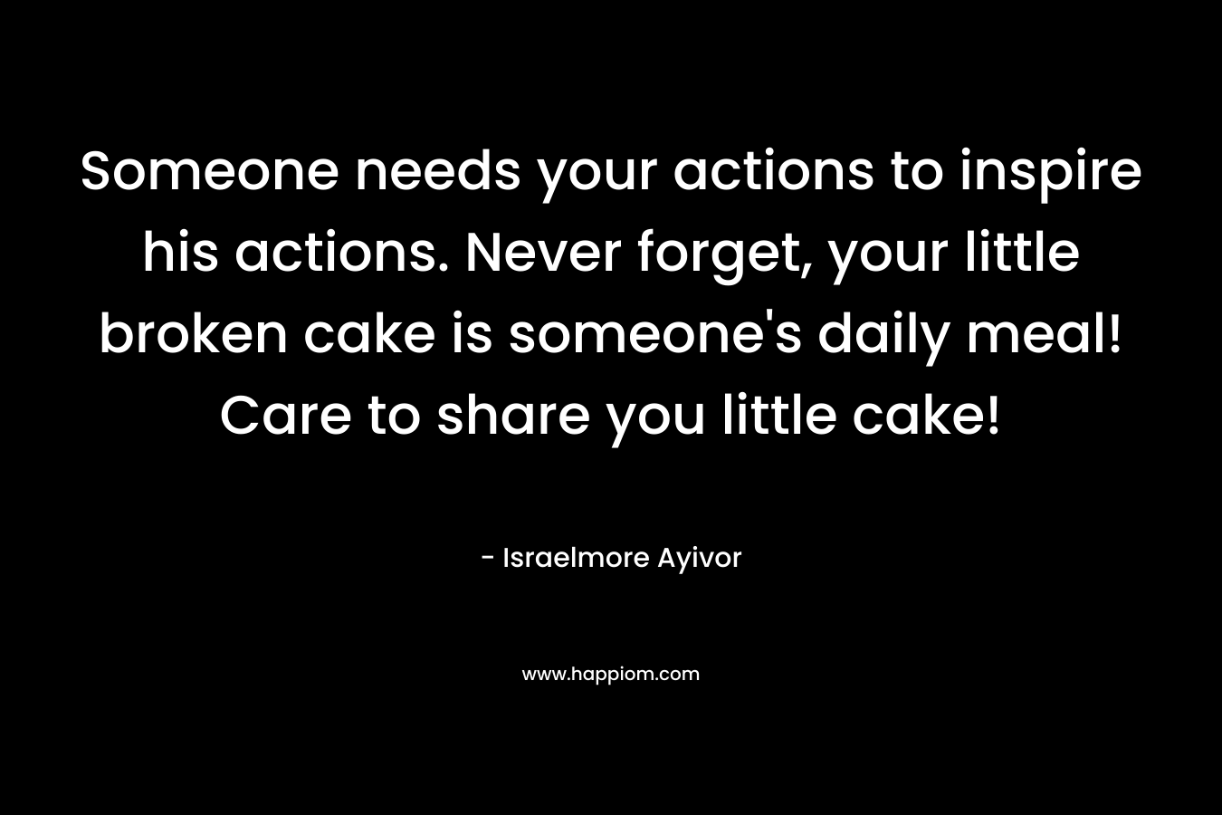 Someone needs your actions to inspire his actions. Never forget, your little broken cake is someone's daily meal! Care to share you little cake!