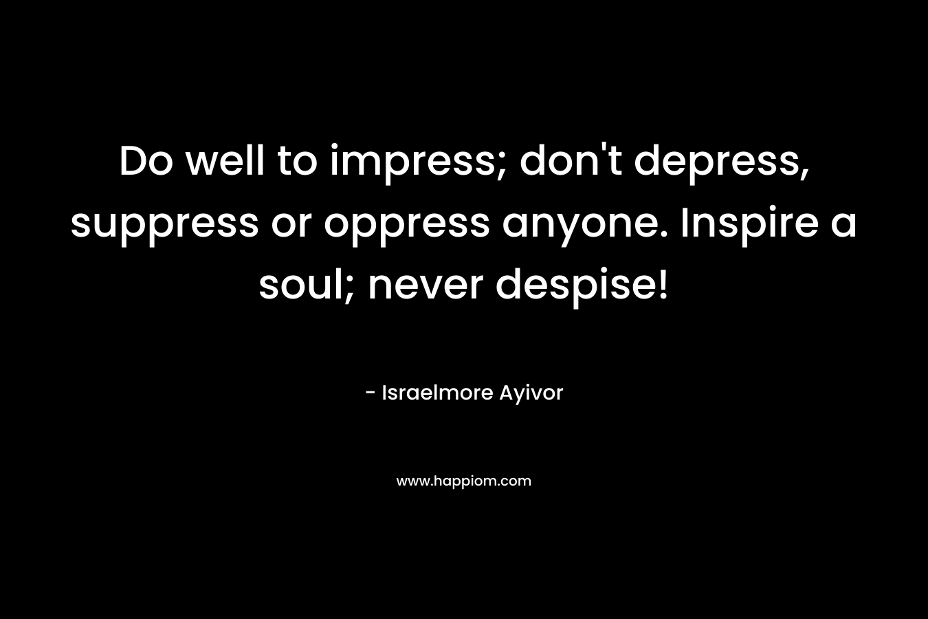 Do well to impress; don’t depress, suppress or oppress anyone. Inspire a soul; never despise! – Israelmore Ayivor