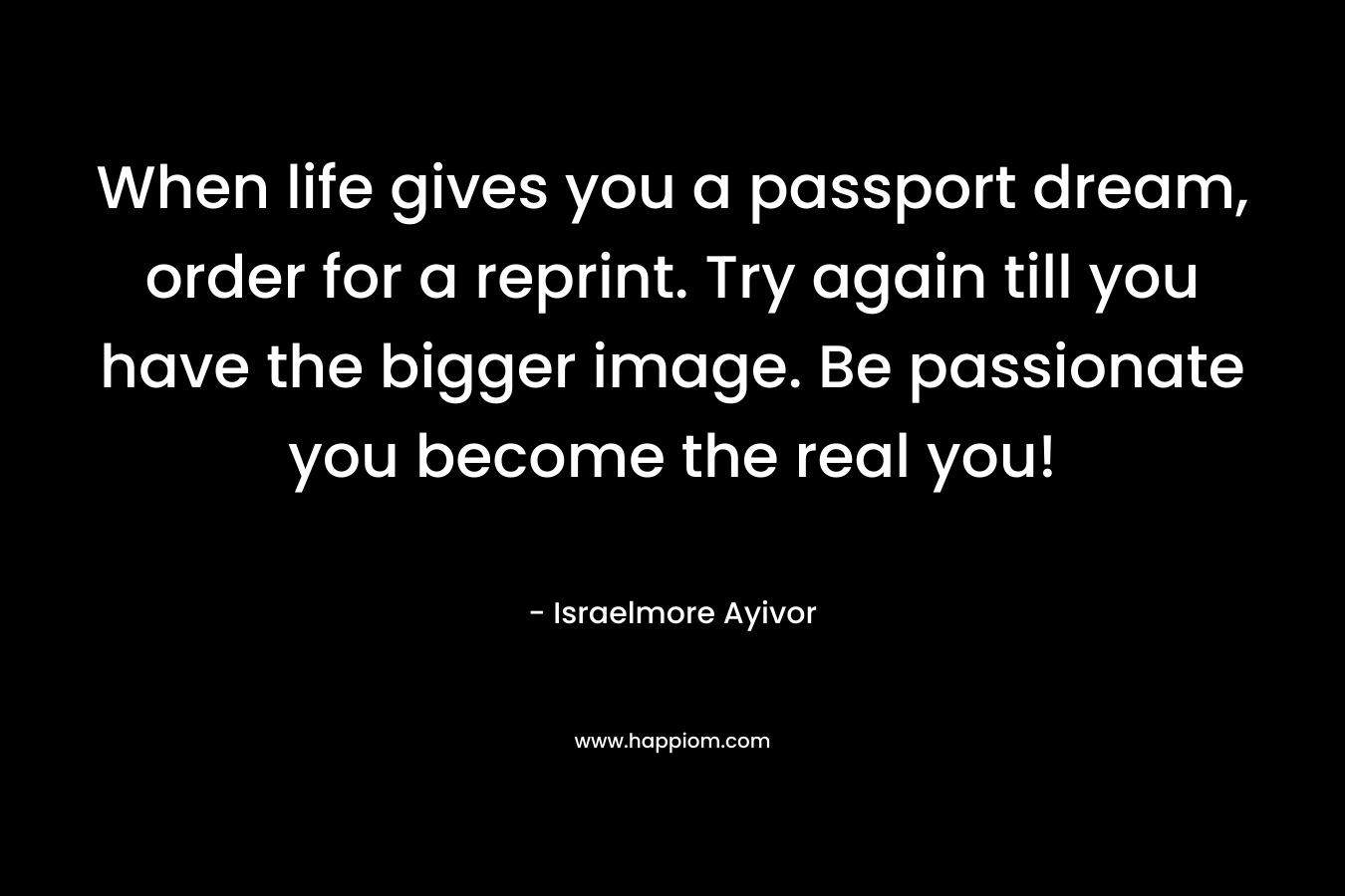 When life gives you a passport dream, order for a reprint. Try again till you have the bigger image. Be passionate you become the real you! – Israelmore Ayivor
