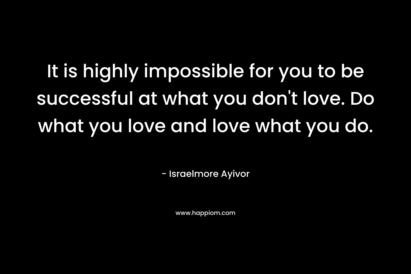 It is highly impossible for you to be successful at what you don't love. Do what you love and love what you do.