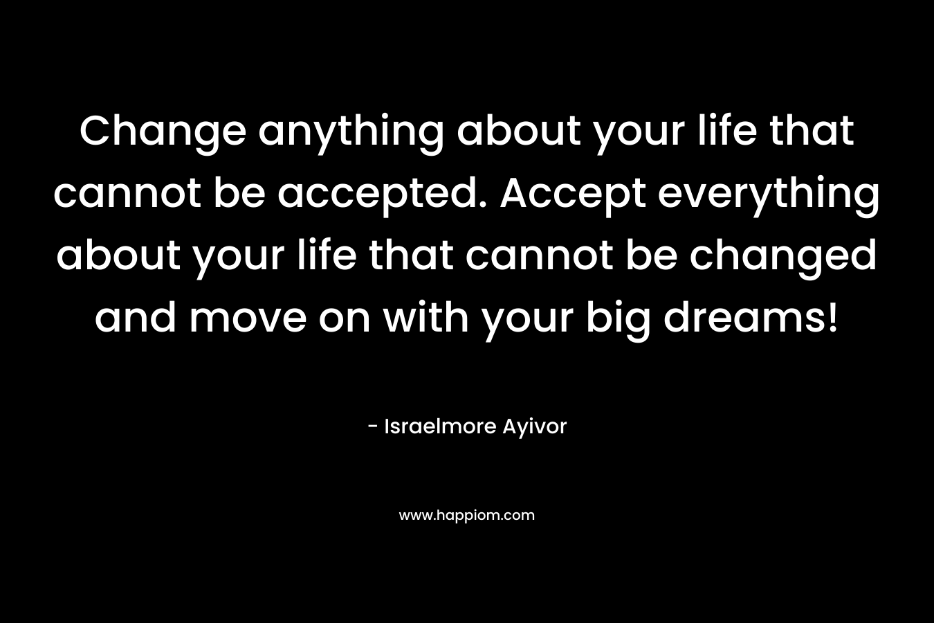 Change anything about your life that cannot be accepted. Accept everything about your life that cannot be changed and move on with your big dreams!
