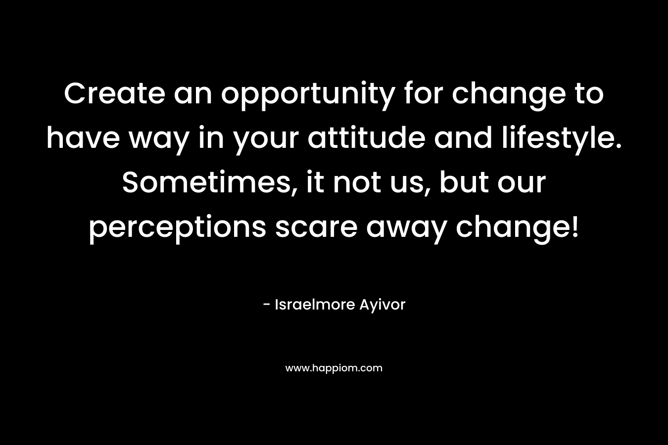 Create an opportunity for change to have way in your attitude and lifestyle. Sometimes, it not us, but our perceptions scare away change! – Israelmore Ayivor