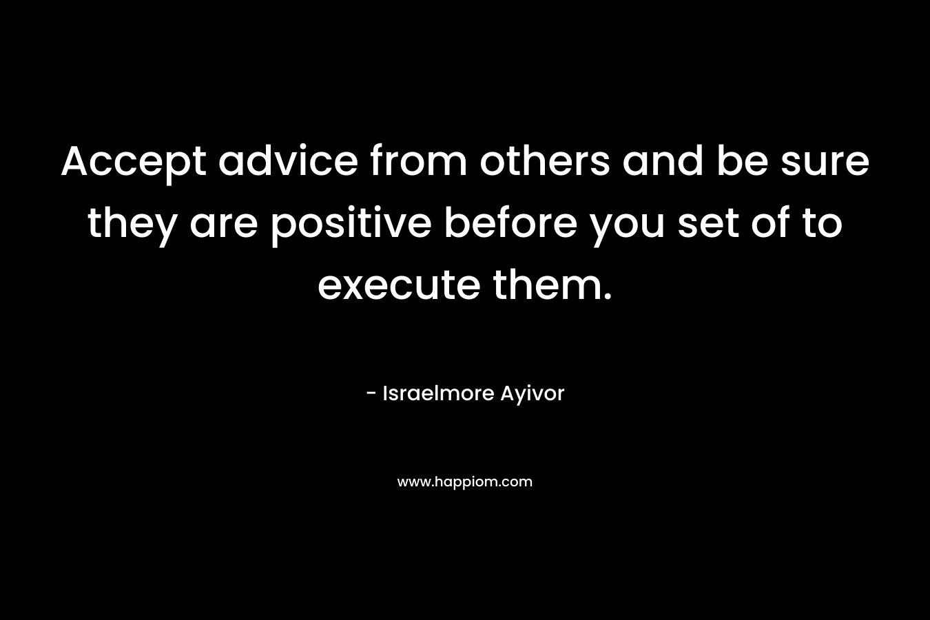 Accept advice from others and be sure they are positive before you set of to execute them.