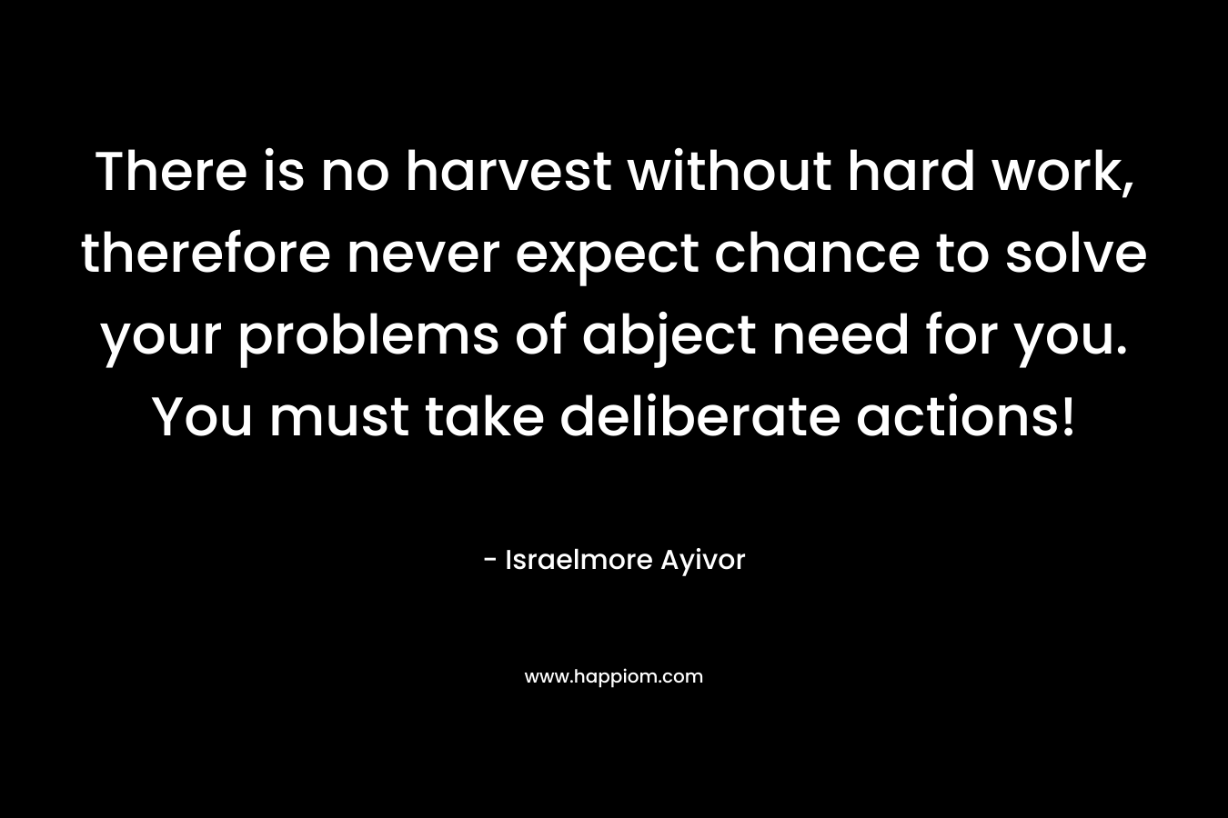 There is no harvest without hard work, therefore never expect chance to solve your problems of abject need for you. You must take deliberate actions! – Israelmore Ayivor