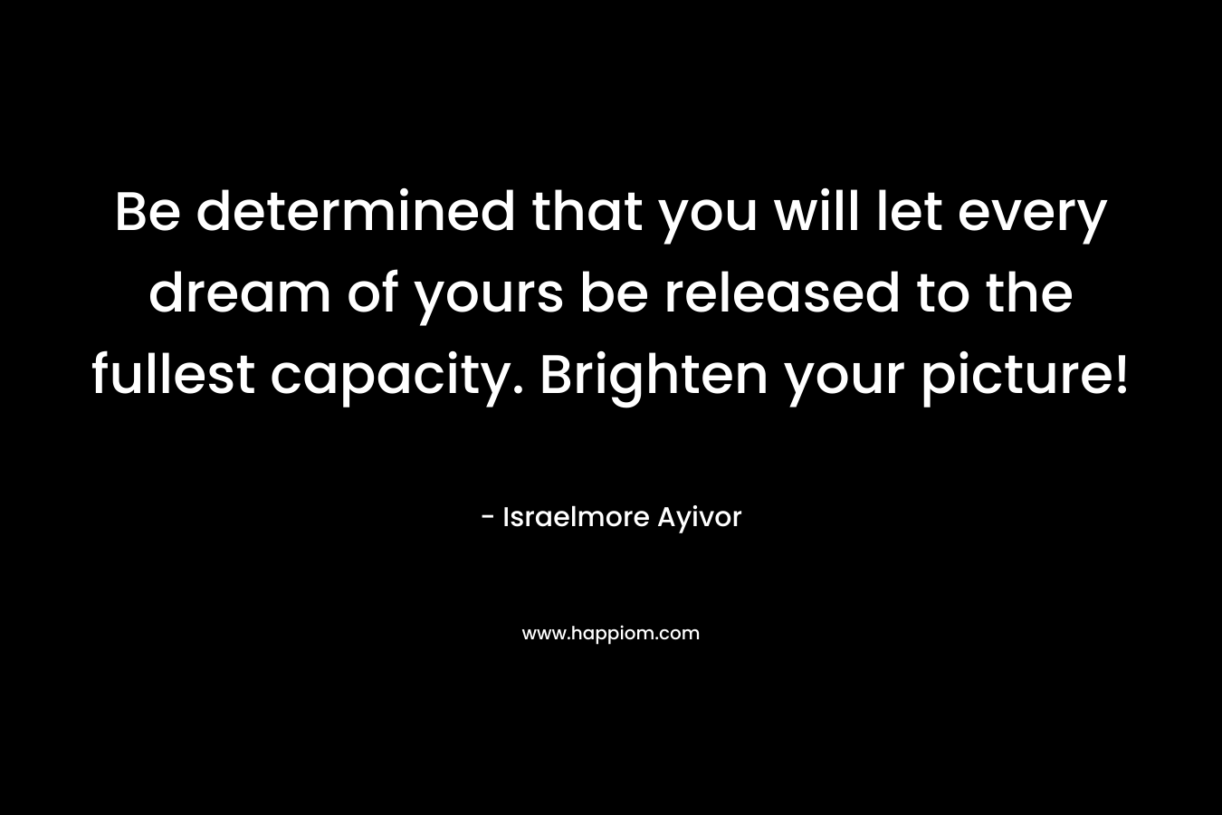Be determined that you will let every dream of yours be released to the fullest capacity. Brighten your picture! – Israelmore Ayivor