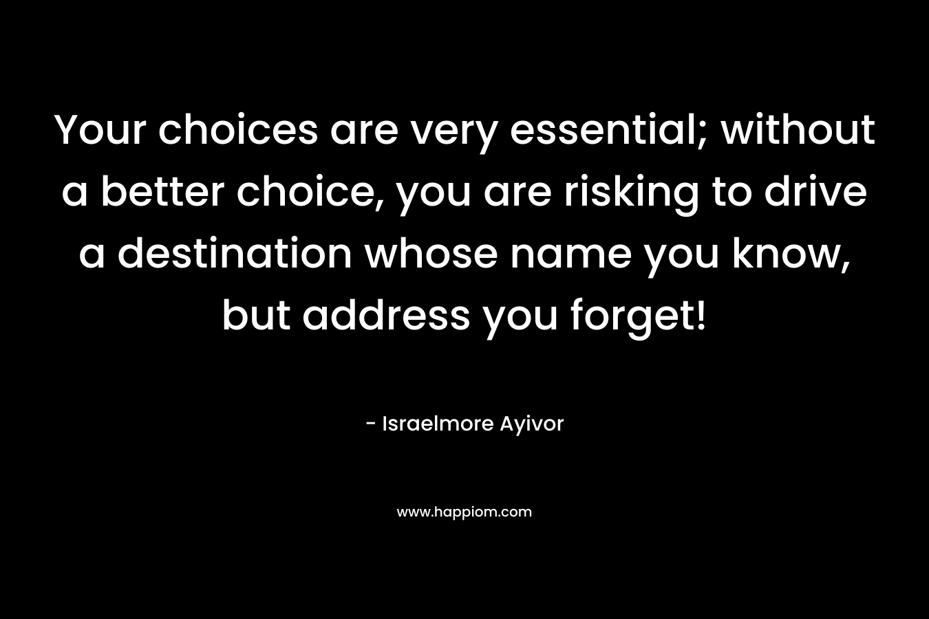 Your choices are very essential; without a better choice, you are risking to drive a destination whose name you know, but address you forget! – Israelmore Ayivor