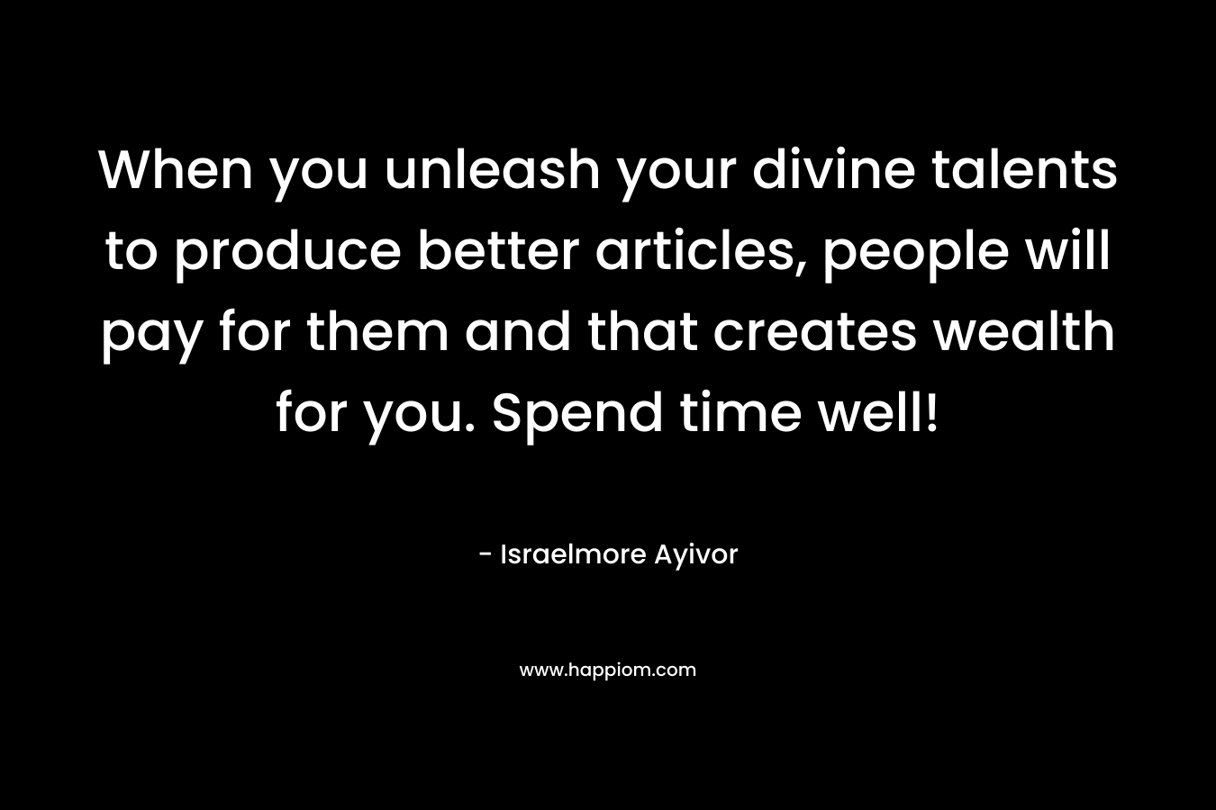 When you unleash your divine talents to produce better articles, people will pay for them and that creates wealth for you. Spend time well! – Israelmore Ayivor