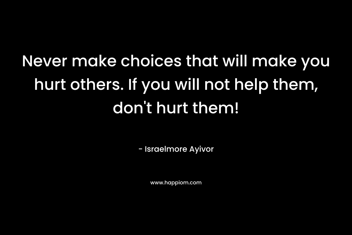Never make choices that will make you hurt others. If you will not help them, don't hurt them!