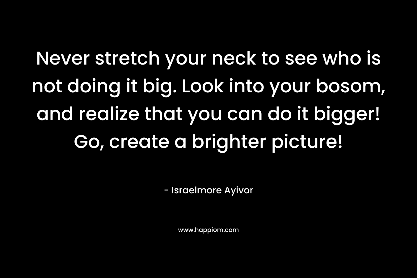 Never stretch your neck to see who is not doing it big. Look into your bosom, and realize that you can do it bigger! Go, create a brighter picture! – Israelmore Ayivor