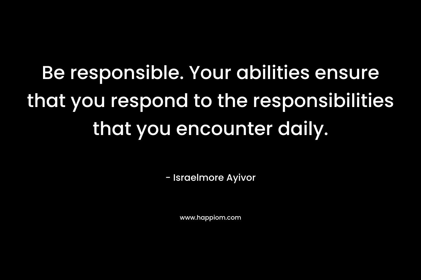 Be responsible. Your abilities ensure that you respond to the responsibilities that you encounter daily. – Israelmore Ayivor