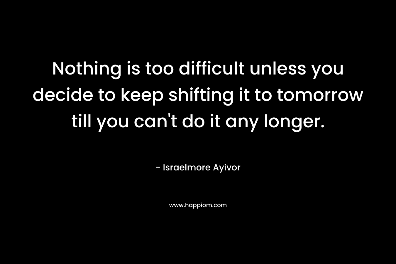 Nothing is too difficult unless you decide to keep shifting it to tomorrow till you can’t do it any longer. – Israelmore Ayivor