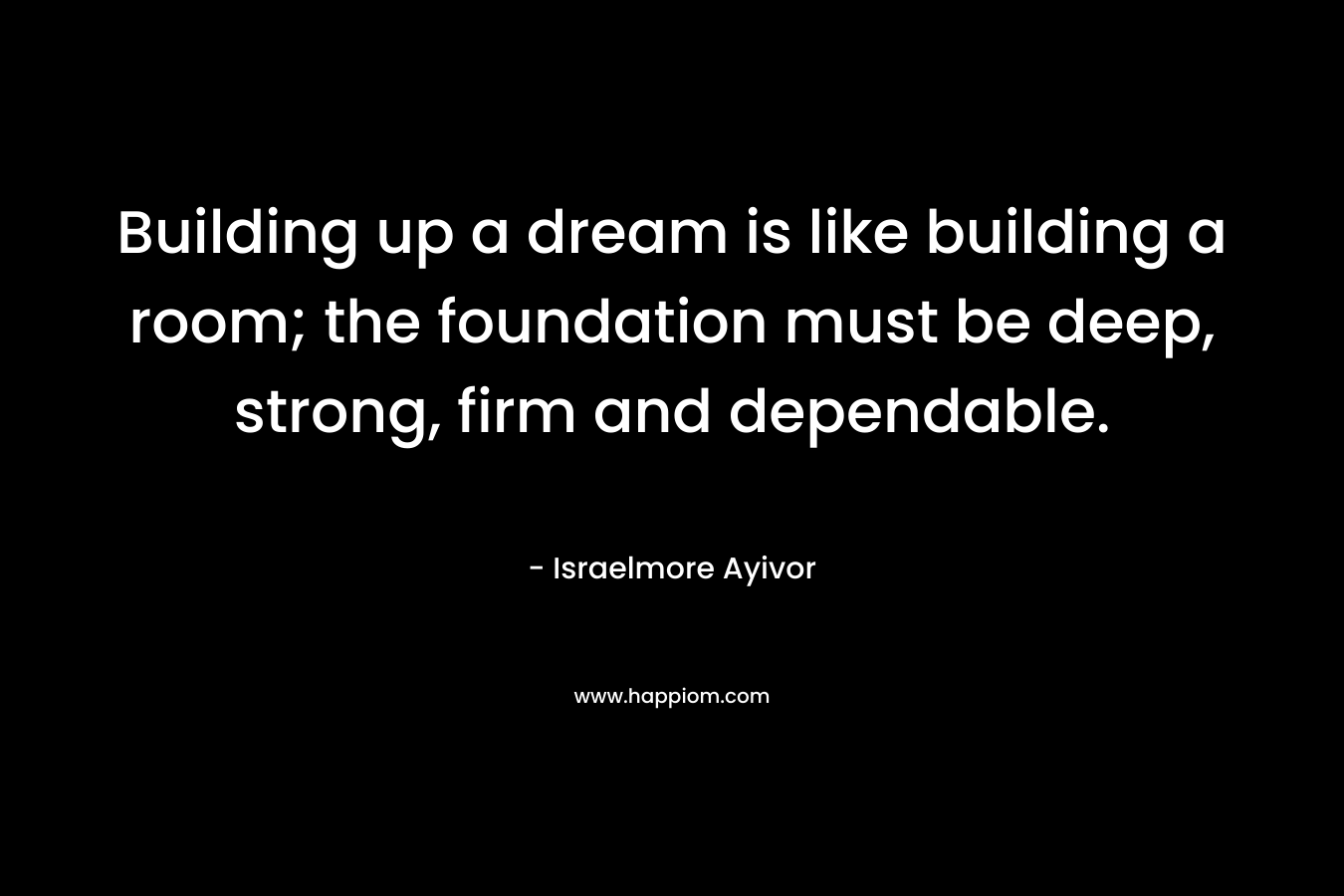 Building up a dream is like building a room; the foundation must be deep, strong, firm and dependable. – Israelmore Ayivor