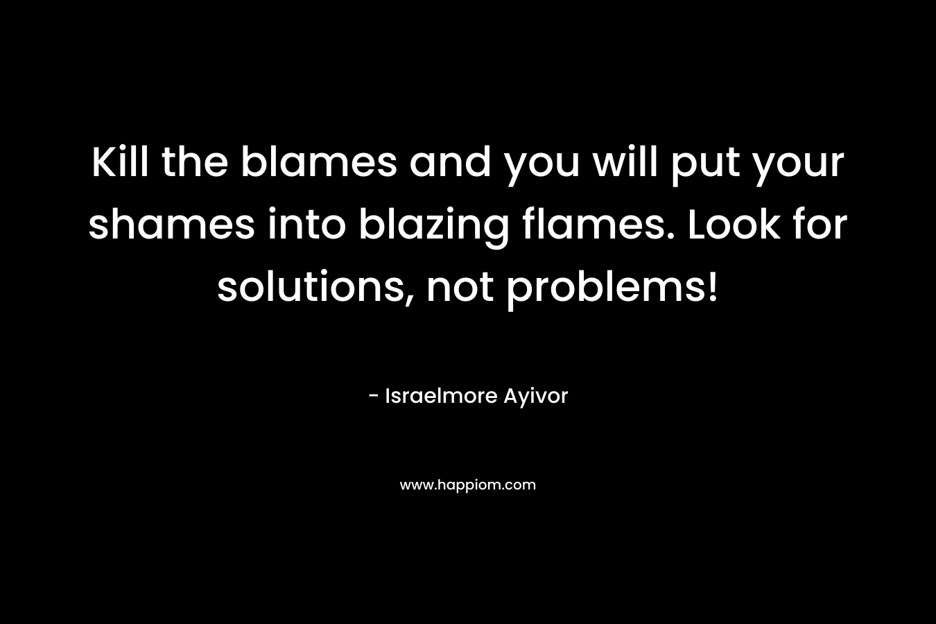 Kill the blames and you will put your shames into blazing flames. Look for solutions, not problems!