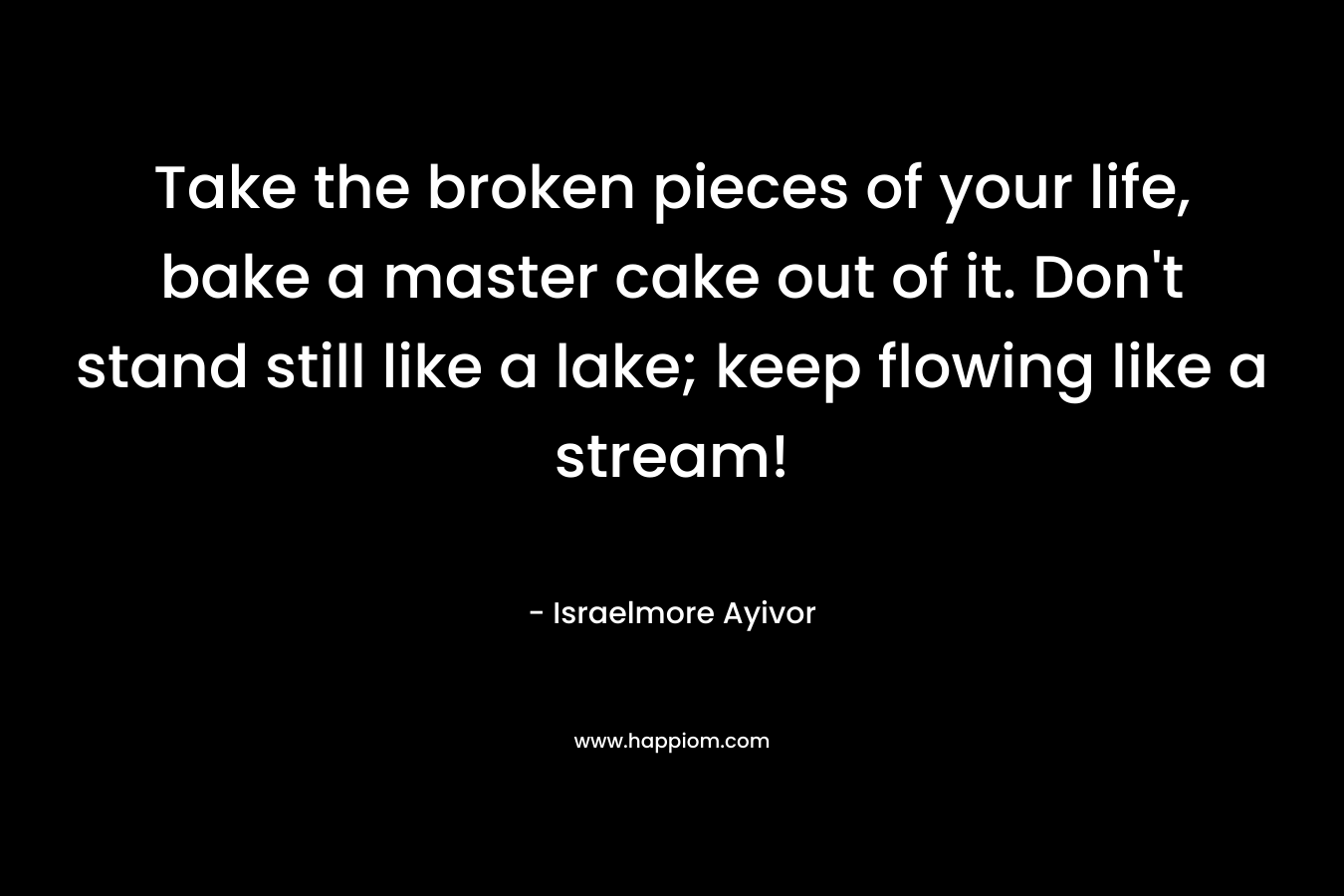 Take the broken pieces of your life, bake a master cake out of it. Don't stand still like a lake; keep flowing like a stream!