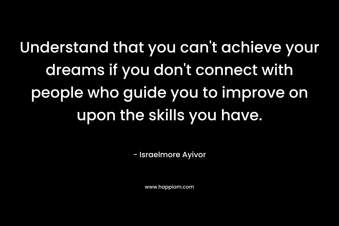 Understand that you can't achieve your dreams if you don't connect with people who guide you to improve on upon the skills you have.