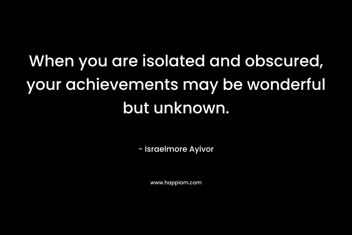 When you are isolated and obscured, your achievements may be wonderful but unknown. – Israelmore Ayivor