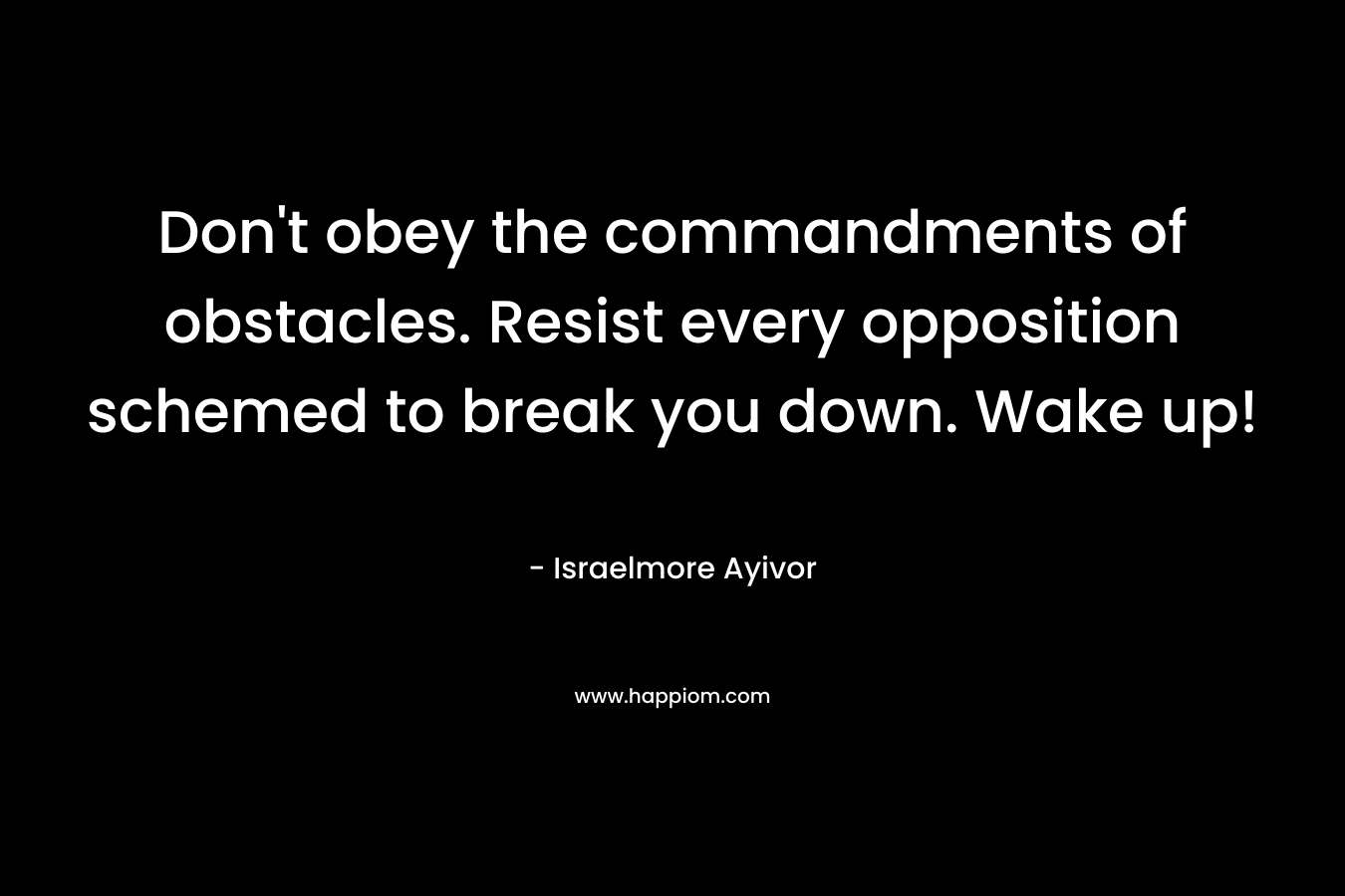 Don’t obey the commandments of obstacles. Resist every opposition schemed to break you down. Wake up! – Israelmore Ayivor