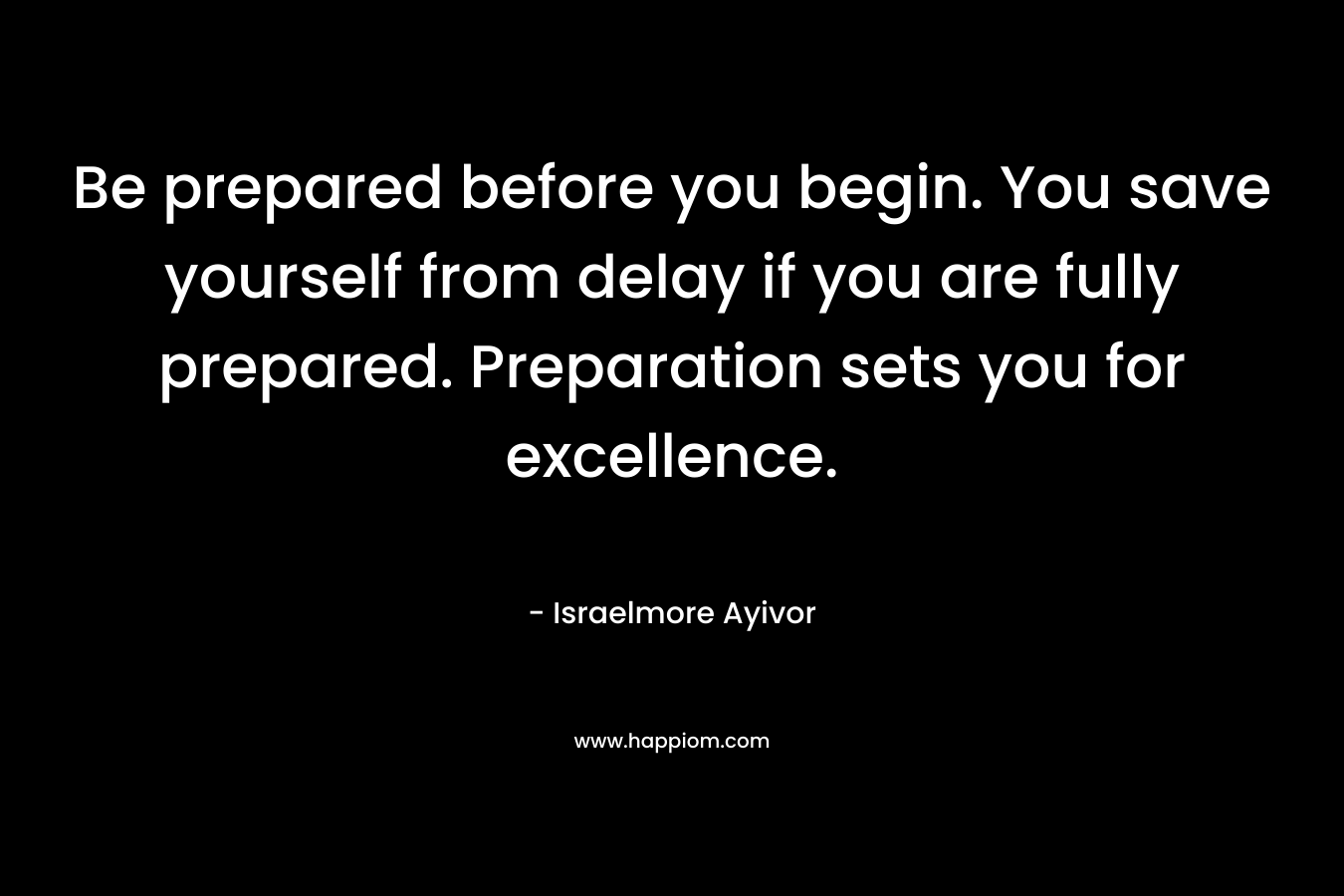 Be prepared before you begin. You save yourself from delay if you are fully prepared. Preparation sets you for excellence.