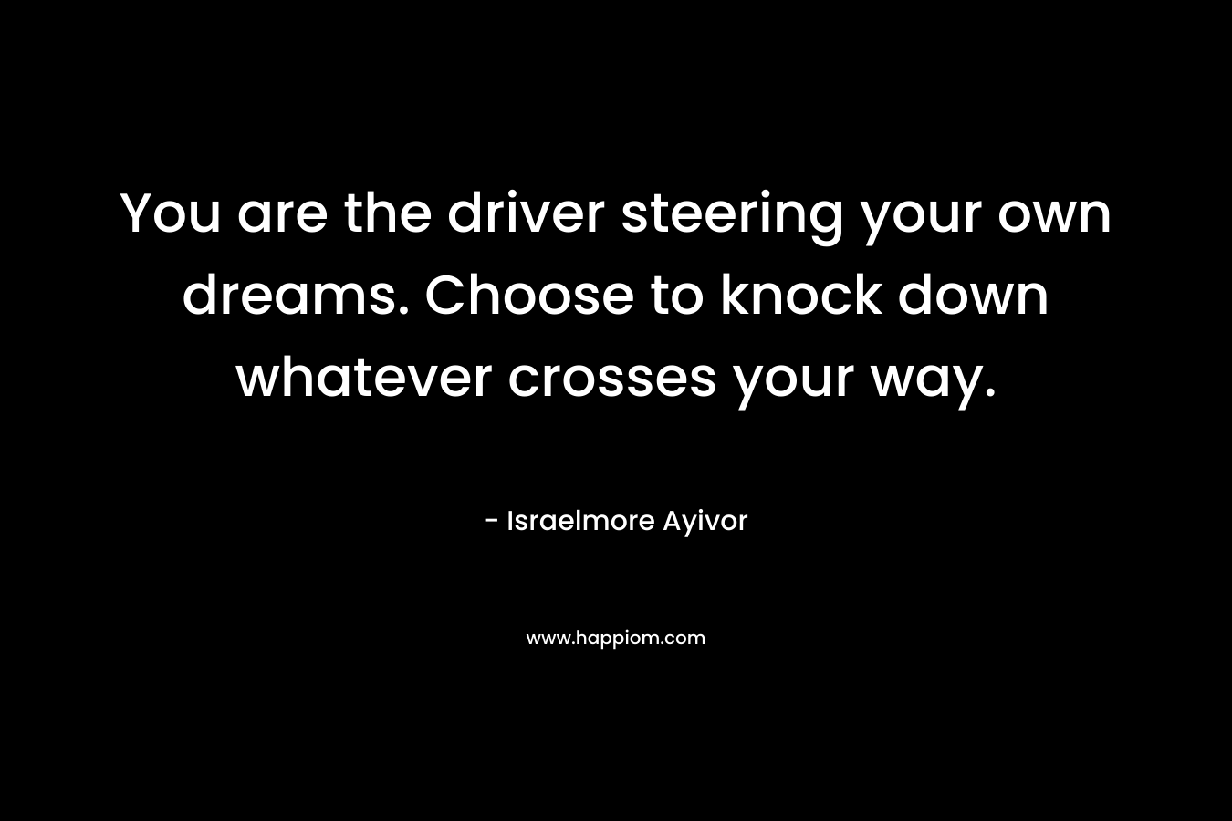 You are the driver steering your own dreams. Choose to knock down whatever crosses your way. – Israelmore Ayivor