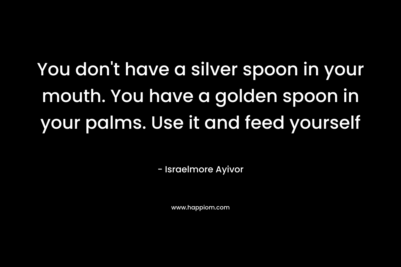 You don’t have a silver spoon in your mouth. You have a golden spoon in your palms. Use it and feed yourself – Israelmore Ayivor