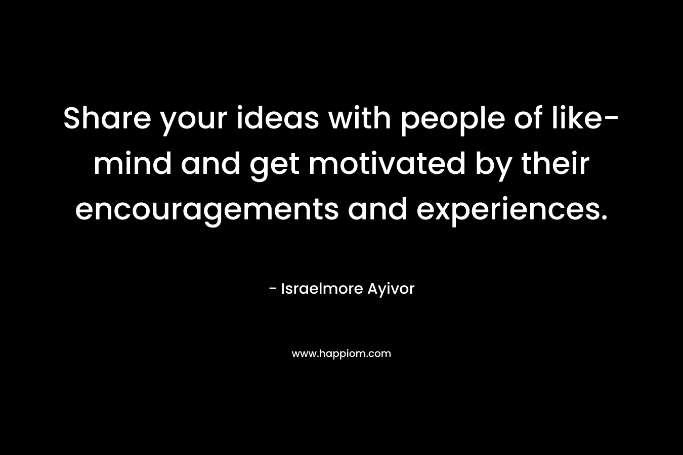 Share your ideas with people of like-mind and get motivated by their encouragements and experiences. – Israelmore Ayivor