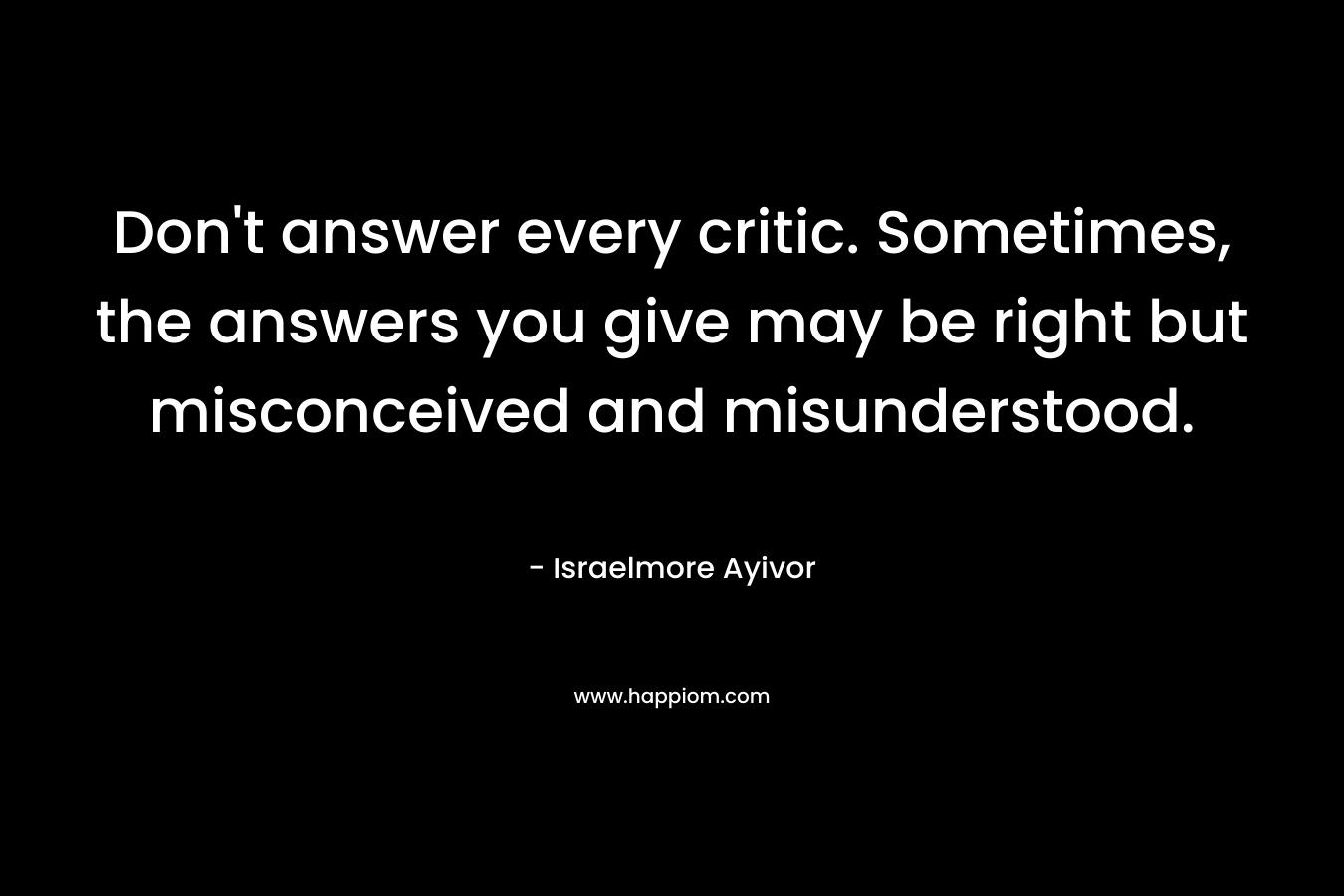 Don't answer every critic. Sometimes, the answers you give may be right but misconceived and misunderstood.