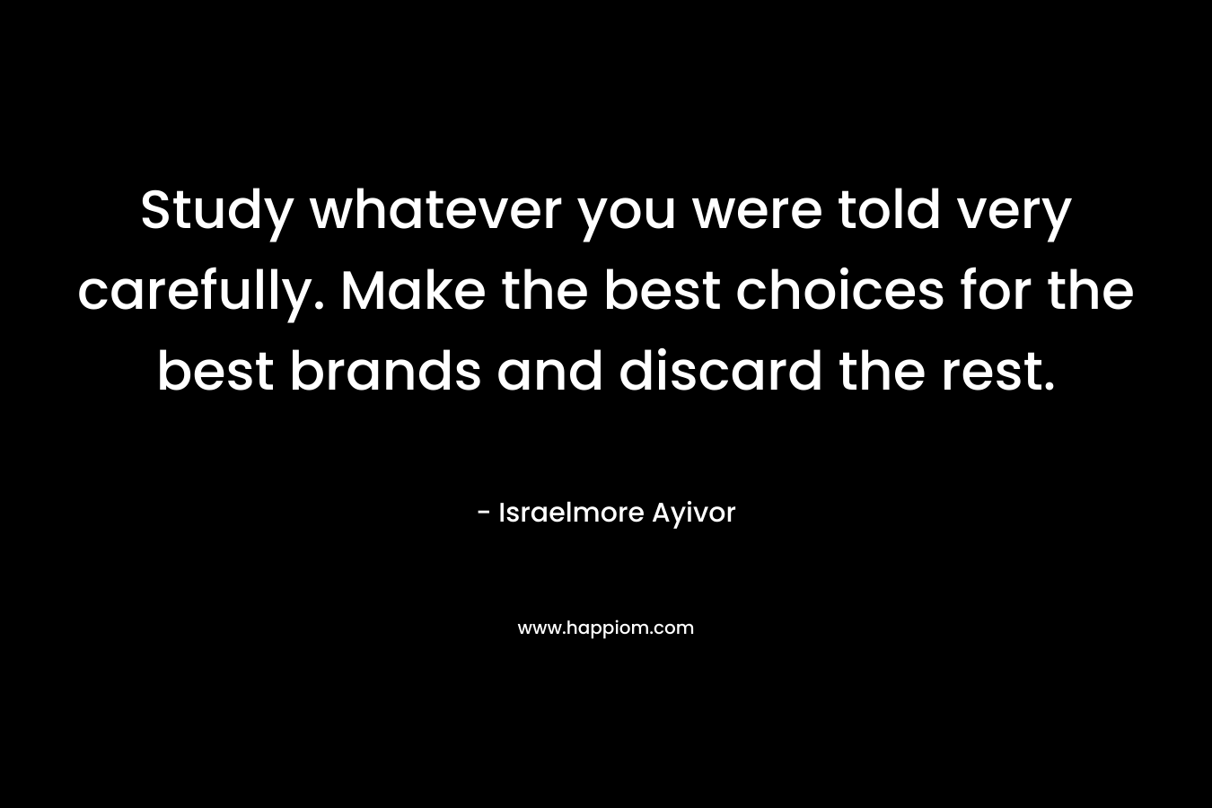 Study whatever you were told very carefully. Make the best choices for the best brands and discard the rest. – Israelmore Ayivor