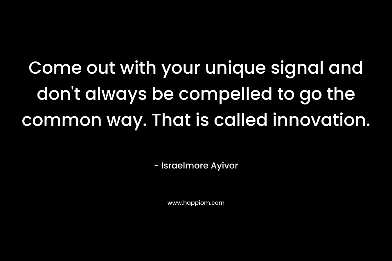 Come out with your unique signal and don’t always be compelled to go the common way. That is called innovation. – Israelmore Ayivor