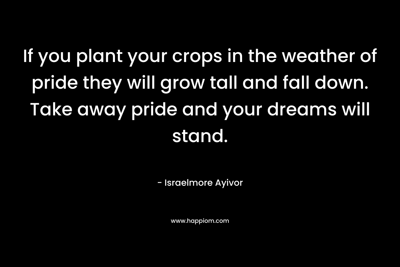 If you plant your crops in the weather of pride they will grow tall and fall down. Take away pride and your dreams will stand. – Israelmore Ayivor