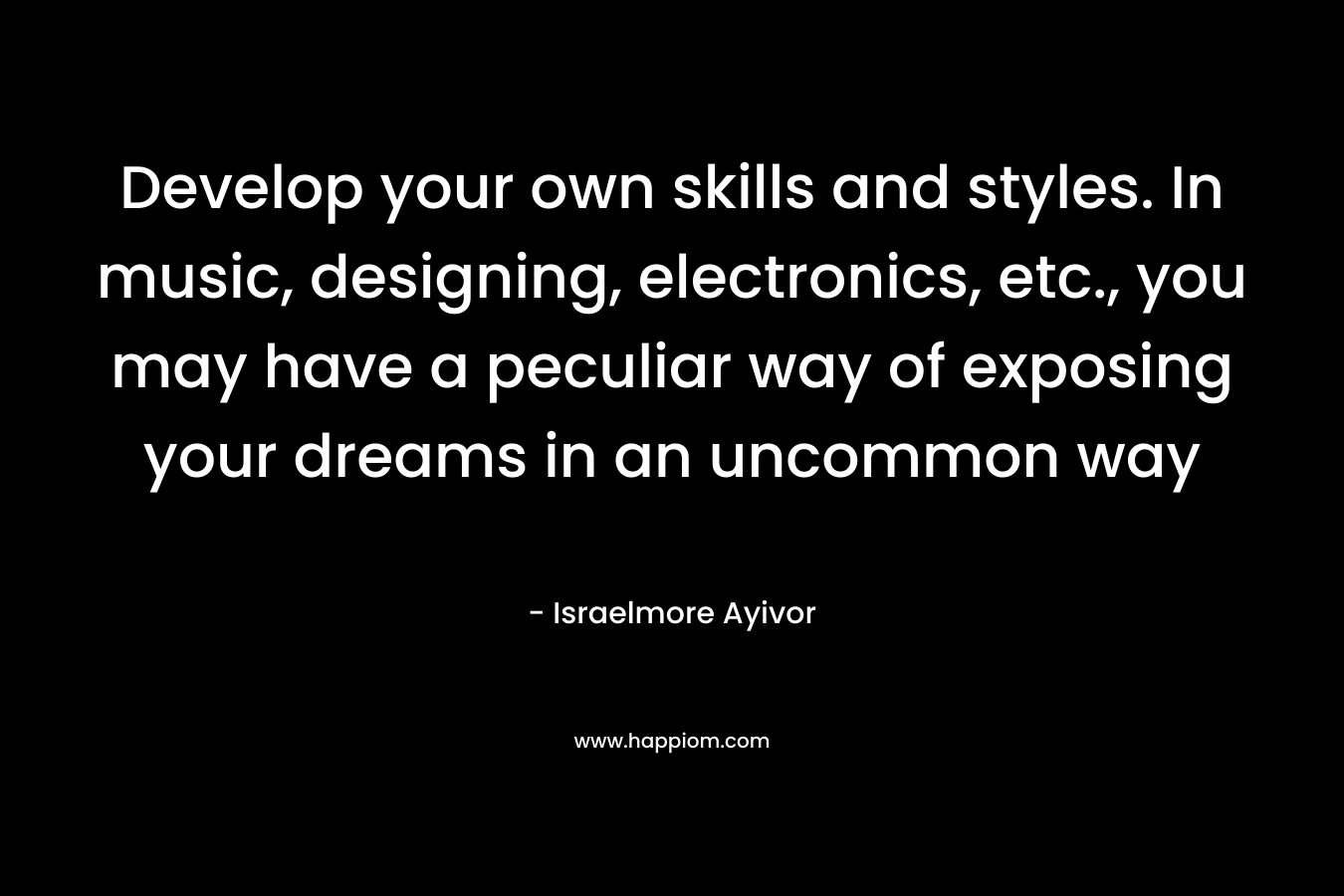 Develop your own skills and styles. In music, designing, electronics, etc., you may have a peculiar way of exposing your dreams in an uncommon way – Israelmore Ayivor