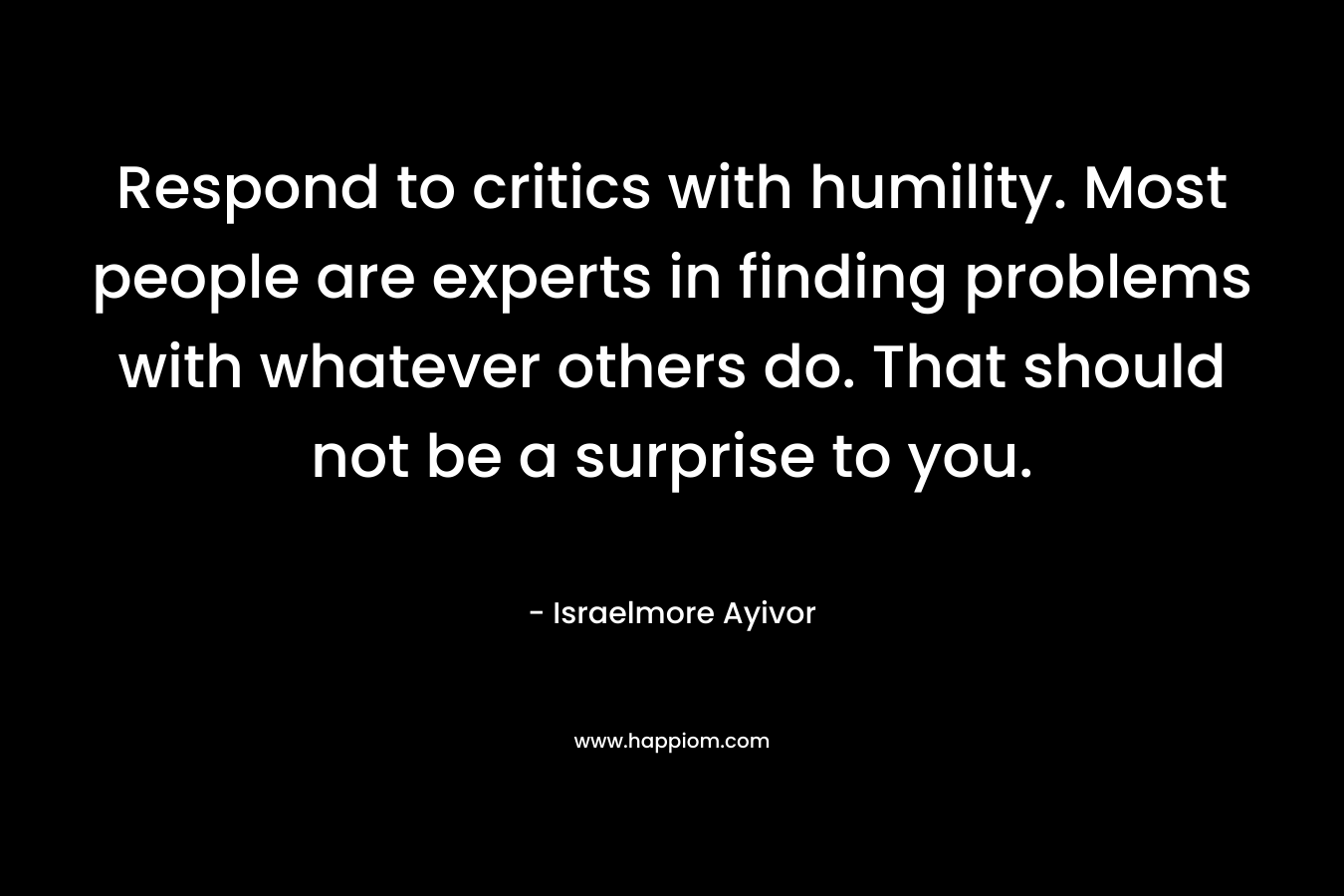 Respond to critics with humility. Most people are experts in finding problems with whatever others do. That should not be a surprise to you. – Israelmore Ayivor