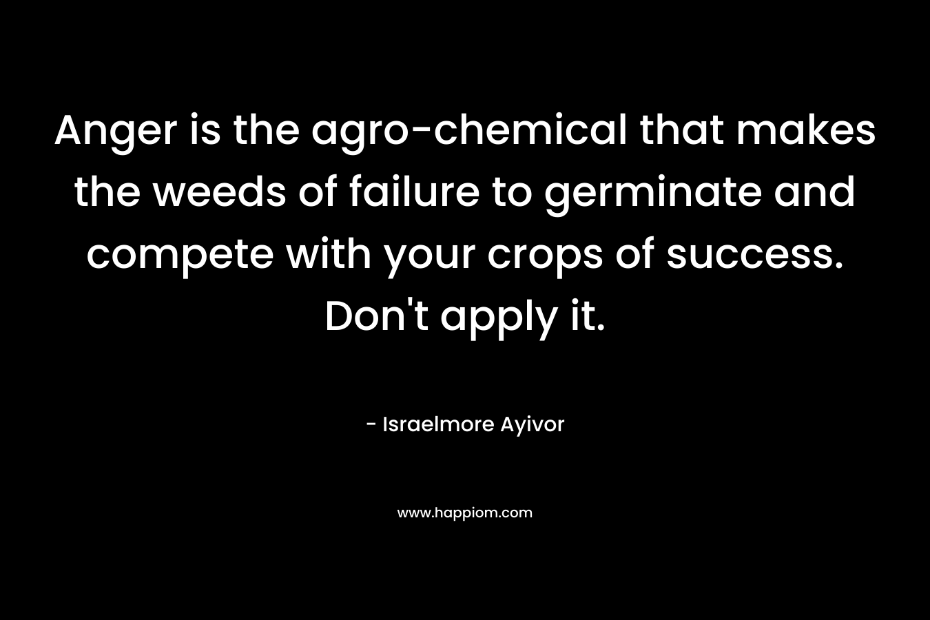 Anger is the agro-chemical that makes the weeds of failure to germinate and compete with your crops of success. Don’t apply it. – Israelmore Ayivor